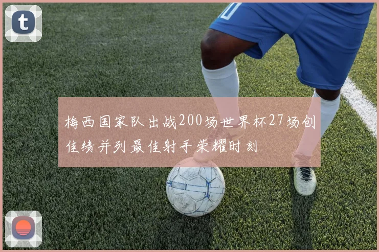 梅西国家队出战200场世界杯27场创佳绩并列最佳射手荣耀时刻