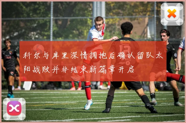 科尔与库里深情拥抱后确认留队太阳战败并非结束新篇章开启