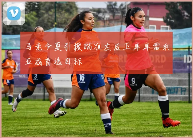 马竞今夏引援瞄准左后卫库库雷利亚成首选目标
