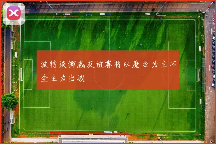 波特谈挪威友谊赛将以磨合为主不全主力出战