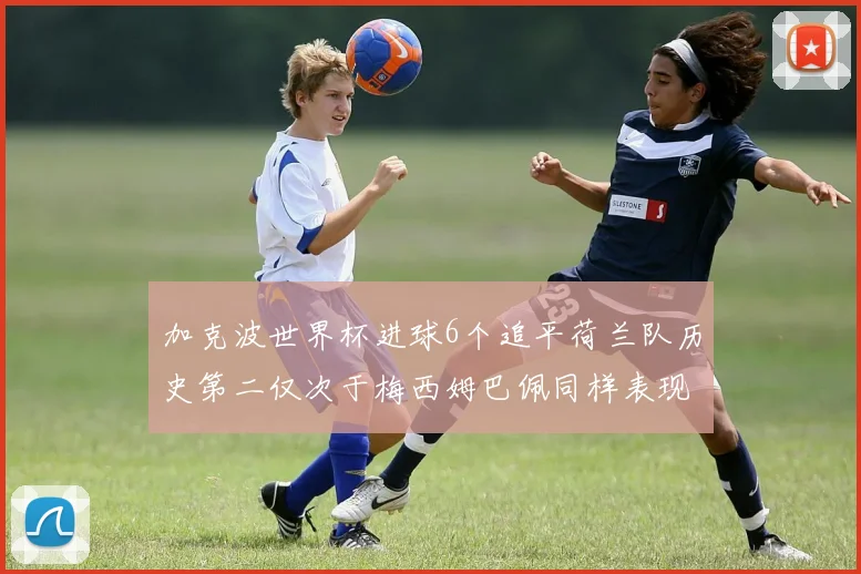 加克波世界杯进球6个追平荷兰队历史第二仅次于梅西姆巴佩同样表现出色