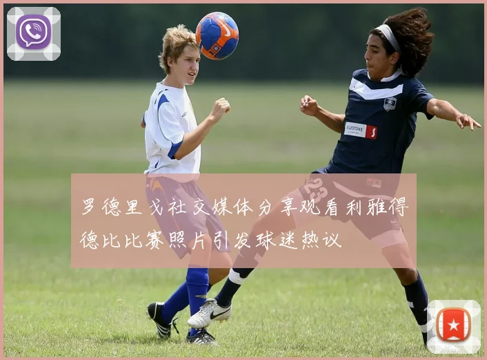 罗德里戈社交媒体分享观看利雅得德比比赛照片引发球迷热议
