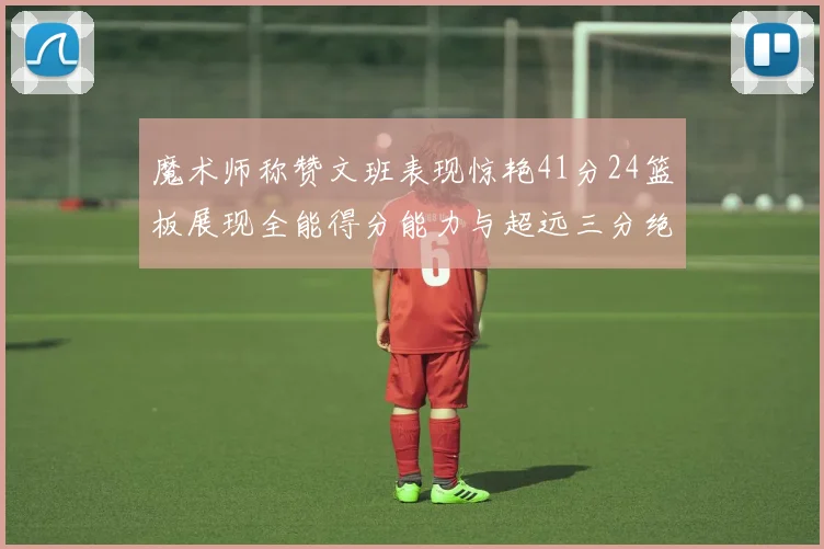 魔术师称赞文班表现惊艳41分24篮板展现全能得分能力与超远三分绝技