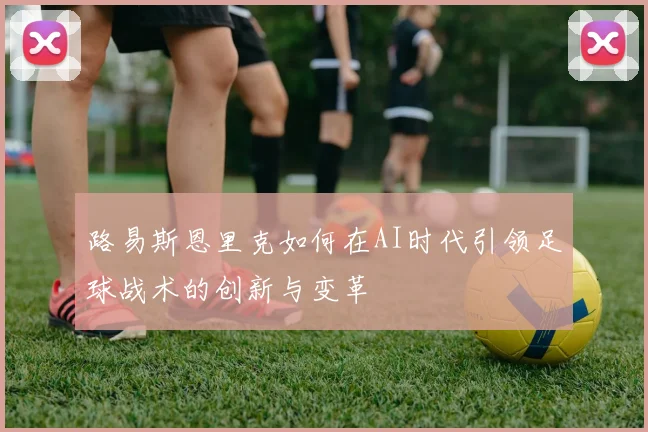 路易斯恩里克如何在AI时代引领足球战术的创新与变革