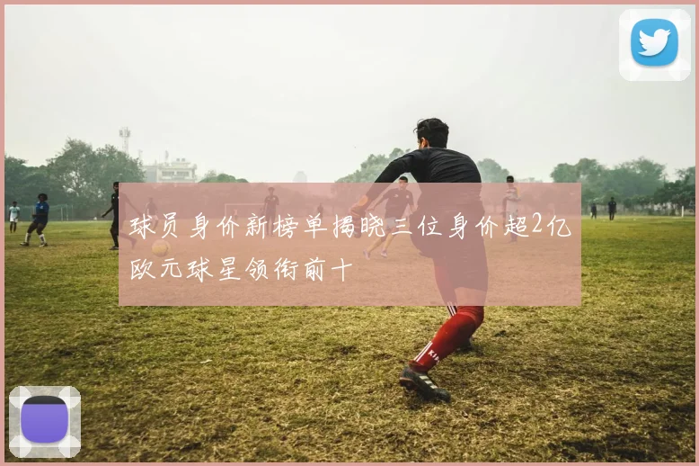 球员身价新榜单揭晓三位身价超2亿欧元球星领衔前十