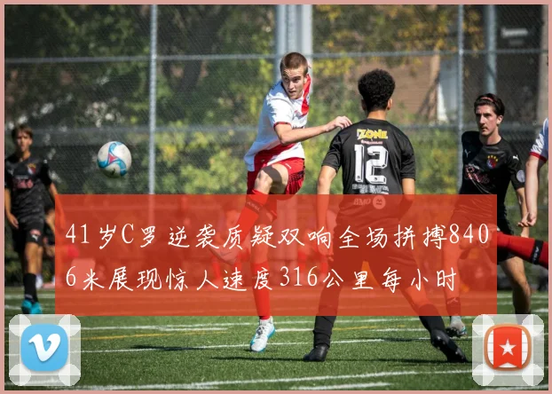 41岁C罗逆袭质疑双响全场拼搏8406米展现惊人速度316公里每小时