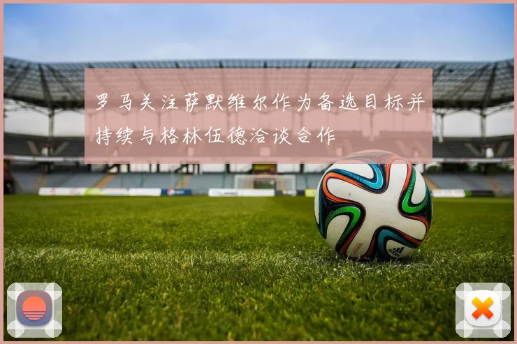 罗马关注萨默维尔作为备选目标并持续与格林伍德洽谈合作
