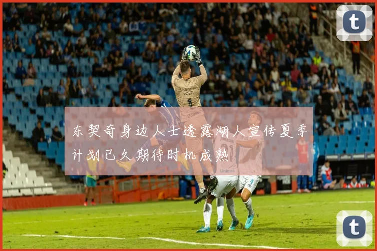 东契奇身边人士透露湖人宣传夏季计划已久期待时机成熟