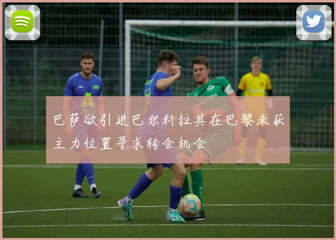 巴萨欲引进巴尔科拉其在巴黎未获主力位置寻求转会机会