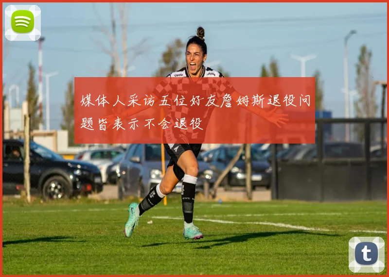 媒体人采访五位好友詹姆斯退役问题皆表示不会退役